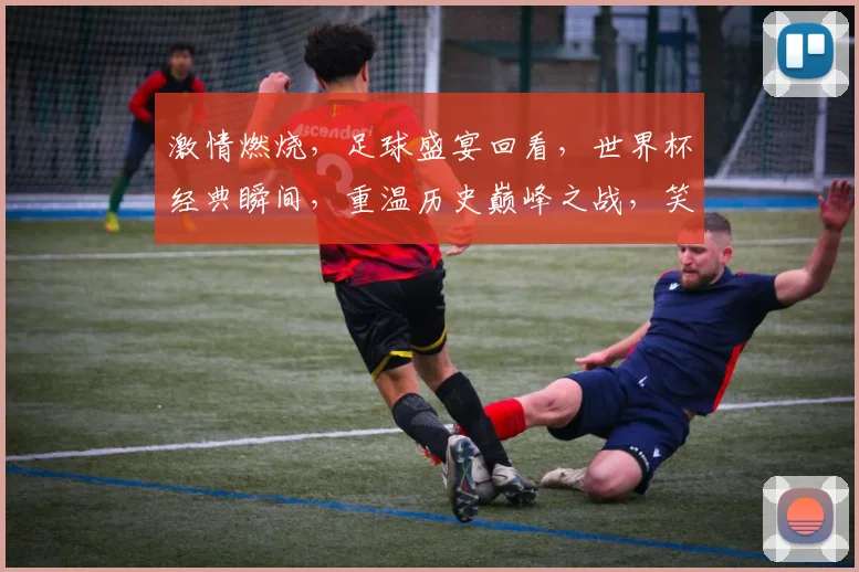 激情燃烧，足球盛宴回看，世界杯经典瞬间，重温历史巅峰之战，笑谈荣耀时刻